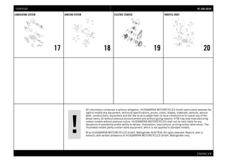 All information contained is without obligation. HUSQVARNA MOTORCYCLES GmbH particularly reserves the
right to modify any equipment, technical specifications, prices, colors, shapes, materials, services, service
work, constructions, equipment and the like so as to adapt them to local conditions or to cancel any of the
above items, all without previous announcement and without giving reasons. KTM may stop manufacturing
certain models without previous notice. HUSQVARNA MOTORCYCLES shall not be held liable for any
deviations of availability and/or ability to deliver, illustrations, descriptions, printing and/or other errors. The
illustrated models partly contain extra equipment, which is not applied to standard models.
© by HUSQVARNA MOTORCYCLES GmbH, Mattighofen AUSTRIA; All rights reserved; Reprint, also in
extracts, with written allowance of HUSQVARNA MOTORCYCLES GmbH, Mattighofen only.
ENGINE # 22
LUBRICATING SYSTEM
17
IGNITION SYSTEM
18
ELECTRIC STARTER
19
THROTTLE BODY
20
FFEE 335500 22001166CONTENT
 