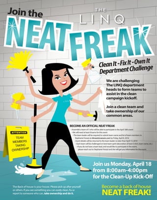 -70°
JoinusMonday,April18
from 8:00am-4:00pm
fortheClean-UpKick-Off
CleanIt-FixIt-OwnIt
DepartmentChallenge
BECOMEANOFFICIALNEATFREAK
• Assemble a team of 5 who will be able to participate in the April 18th event
•We will need at least 8 teams for this event
•The team leader will be required to submit team name and list of team members to
Stephanie Ferazzi at sferazzi@caesars.com by Friday, April 8, 2016
• Event details will be returned to the team leader no later than April 13, 2016
• Each team will be challenged on best team spirit (decoration of team t-shirt, team name, etc.)
• If you do not have a team lead, and would like to participate in the event,
please reach out to Stephanie Ferazzi and she will get you information for the event.
Wearechallenging
TheLINQdepartment
headstoformteamsto
assistintheclean
campaignkickoff.
Joinacleanteamand
takeownershipofour
commonareas.
The Back of house is your house. Please pick up after yourself
or others. If you see something you can easily clean, fix or
report to someone who can, take ownership and do it.
Jointhe
 