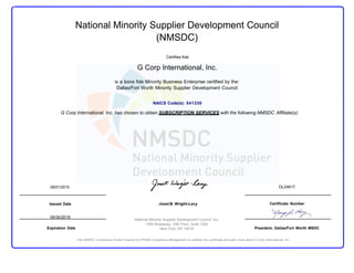 National Minority Supplier Development Council
(NMSDC)
Certifies that
G Corp International, Inc.
is a bona fide Minority Business Enterprise certified by the:
Dallas/Fort Worth Minority Supplier Development Council
NAICS Code(s): 541330
G Corp International, Inc. has chosen to obtain SUBSCRIPTION SERVICES with the following NMSDC Affiliate(s):
09/01/2015 DL24617
Issued Date
09/30/2016
Expiration Date
Joset B. Wright-Lacy
National Minority Supplier Development Council, Inc.
1359 Broadway, 10th Floor, Suite 1000
New York, NY 10018
Certificate Number
President, Dallas/Fort Worth MSDC
Visit NMSDC Compliance Portal Powered by PRISM Compliance Management to validate this certificate and learn more about G Corp International, Inc.
 