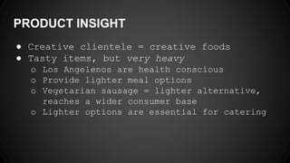 PRODUCT INSIGHT
● Creative clientele = creative foods
● Tasty items, but very heavy
o Los Angelenos are health conscious
o Provide lighter meal options
o Vegetarian sausage = lighter alternative,
reaches a wider consumer base
o Lighter options are essential for catering
 