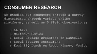 CONSUMER RESEARCH
We studied our consumers through a survey
distributed through various online
platforms, as well as 5 field observations:
o LA Live
o Meltdown Comics
o Seoul Sausage Breakfast on Sawtelle
o Seoul Sausage restaurant
o Kogi BBQ Lunch on Abbot Kinney, Venice
 