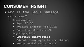 CONSUMER INSIGHT
● Who is the Seoul Sausage
consumer?
o Demographics
 Age: 18-35
 Average income: $55-100k
 Location: Southern CA
o Psychographics
 Creative individuals!
 Adventurers, open to new things
 Heavy social media users
 