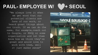 “We always love it when
we get word that our
potential clients are
fans of our work, or
heard great things about
our truck. If we can do the
same, for example,reach out
to Google, or KROQ or some
organization and let them
know how we think they’re
great and would love to
work with them, well
it just makes sense”
PAUL- EMPLOYEE W/ + SEOUL
 
