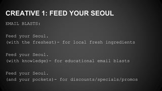 CREATIVE 1: FEED YOUR SEOUL
EMAIL BLASTS:
Feed your Seoul.
(with the freshest)- for local fresh ingredients
Feed your Seoul.
(with knowledge)- for educational email blasts
Feed your Seoul.
(and your pockets)- for discounts/specials/promos
 