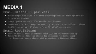 MEDIA 1
Email Blasts- 1 per week
● MailChimp: can attain a free subscription or sign up for as
little as $10/mo
● Campaigner: Up to 1,000 emails for $20/mo.
● Constant Contact: Regular email plan starts at $20/mo. (from
0-500 contacts), $35/mo. (from 501-2500 contacts)
Email Acquisition
● Post on social media platforms about __% off on website pop up
● Truck/In Store- Fill out sheets for customers to leave email
o Incentive- email blasts with promotions & discount offers
 
