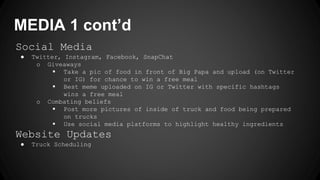 MEDIA 1 cont’d
Social Media
● Twitter, Instagram, Facebook, SnapChat
o Giveaways
 Take a pic of food in front of Big Papa and upload (on Twitter
or IG) for chance to win a free meal
 Best meme uploaded on IG or Twitter with specific hashtags
wins a free meal
o Combating beliefs
 Post more pictures of inside of truck and food being prepared
on trucks
 Use social media platforms to highlight healthy ingredients
Website Updates
● Truck Scheduling
 