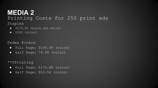 MEDIA 2
Printing Costs for 250 print ads
Staples
● $279.99 (black and white)
● $300 (color)
Fedex Kinkos
● Full Page: $149.99 (color)
● Half Page: 79.99 (color)
**UPrinting
● Full Page: $175.88 (color)
● Half Page: $53.54 (color)
 