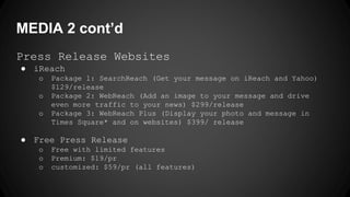 MEDIA 2 cont’d
Press Release Websites
● iReach
o Package 1: SearchReach (Get your message on iReach and Yahoo)
$129/release
o Package 2: WebReach (Add an image to your message and drive
even more traffic to your news) $299/release
o Package 3: WebReach Plus (Display your photo and message in
Times Square* and on websites) $399/ release
● Free Press Release
o Free with limited features
o Premium: $19/pr
o customized: $59/pr (all features)
 