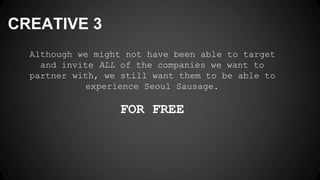 CREATIVE 3
Although we might not have been able to target
and invite ALL of the companies we want to
partner with, we still want them to be able to
experience Seoul Sausage.
FOR FREE
 