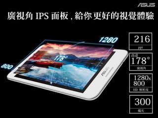 178°
廣視角
高達
216
ppi
1280x
800
HD 解析度
300
燭光
廣視角 IPS 面板 , 給 更好的視覺體驗你
 