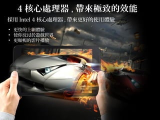 採用 Intel 4 核心處理器 , 帶來更好的使用體驗
• 更快的上網體驗
• 使你沈浸於遊戲世界
• 更順暢的影片播放
4 核心處理器 , 帶來極致的效能
 