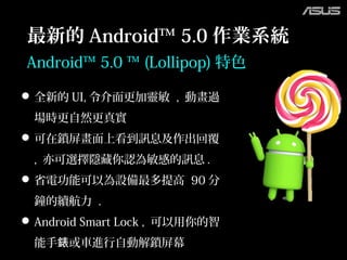 Android™ 5.0 ™ (Lollipop) 特色
全新的 UI, 令介面更加靈敏 , 動畫過
場時更自然更真實
可在鎖屏畫面上看到訊息及作出回覆
, 亦可選擇隱藏你認為敏感的訊息 .
省電功能可以為設備最多提高 90 分
鐘的續航力 .
Android Smart Lock , 可以用你的智
能手 或車進行自動解鎖屏幕錶
最新的 Android™ 5.0 作業系統
 