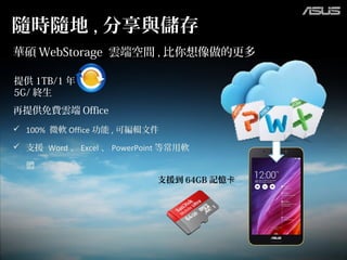 提供 1TB/1 年
5G/ 終生
 100% 微軟 Office 功能 , 可編輯文件
 支援 Word 、 Excel 、 PowerPoint 等常用軟
體
隨時隨地 , 分享與儲存
華碩 WebStorage 雲端空間 , 比你想像做的更多
再提供免費雲端 Office
支援到 64GB 記憶卡
 