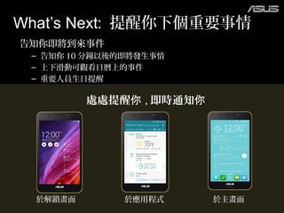 告知你即將到來事件
– 告知你 10 分鐘以後的即將發生事情
– 上下滑動可觀看日曆上的事件
– 重要人員生日提醒
What’s Next: 提醒你下個重要事情
處處提醒你 , 即時通知你
於解鎖畫面 於應用程式 於主畫面
 