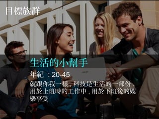 目標族群
生活的小幫手
年紀 : 20-45
就跟你我一樣 , 科技是生活的一部份 .
用於上班時的工作中 , 用於下班後的娛
樂享受
 