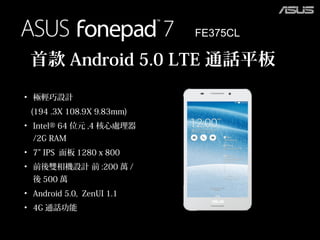 FE375CL
• 極輕巧設計
(194 .3X 108.9X 9.83mm)
• Intel® 64 位元 ,4 核心處理器
/2G RAM
• 7” IPS 面板 1280 x 800
• 前後雙相機設計 前 :200 萬 /
後 500 萬
• Android 5.0, ZenUI 1.1
• 4G 通話功能
首款 Android 5.0 LTE 通話平板
 