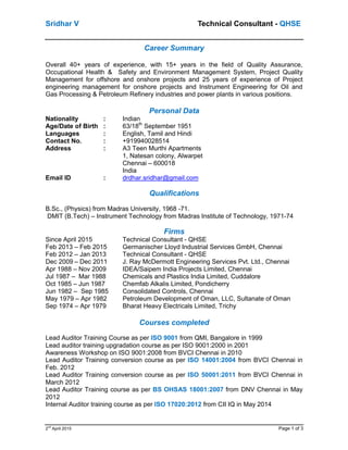 Sridhar V Technical Consultant - QHSE
2nd
April 2015 Page 1 of 3
Career Summary
Overall 40+ years of experience, with 15+ years in the field of Quality Assurance,
Occupational Health & Safety and Environment Management System, Project Quality
Management for offshore and onshore projects and 25 years of experience of Project
engineering management for onshore projects and Instrument Engineering for Oil and
Gas Processing & Petroleum Refinery industries and power plants in various positions.
Personal Data
Nationality : Indian
Age/Date of Birth : 63/18th
September 1951
Languages : English, Tamil and Hindi
Contact No. : +919940028514
Address : A3 Teen Murthi Apartments
1, Natesan colony, Alwarpet
Chennai – 600018
India
Email ID : drdhar.sridhar@gmail.com
Qualifications
B.Sc., (Physics) from Madras University, 1968 -71.
DMIT (B.Tech) – Instrument Technology from Madras Institute of Technology, 1971-74
Firms
Since April 2015 Technical Consultant - QHSE
Feb 2013 – Feb 2015 Germanischer Lloyd Industrial Services GmbH, Chennai
Feb 2012 – Jan 2013 Technical Consultant - QHSE
Dec 2009 – Dec 2011 J. Ray McDermott Engineering Services Pvt. Ltd., Chennai
Apr 1988 – Nov 2009 IDEA/Saipem India Projects Limited, Chennai
Jul 1987 – Mar 1988 Chemicals and Plastics India Limited, Cuddalore
Oct 1985 – Jun 1987 Chemfab Alkalis Limited, Pondicherry
Jun 1982 – Sep 1985 Consolidated Controls, Chennai
May 1979 – Apr 1982 Petroleum Development of Oman, LLC, Sultanate of Oman
Sep 1974 – Apr 1979 Bharat Heavy Electricals Limited, Trichy
Courses completed
Lead Auditor Training Course as per ISO 9001 from QMI, Bangalore in 1999
Lead auditor training upgradation course as per ISO 9001:2000 in 2001
Awareness Workshop on ISO 9001:2008 from BVCI Chennai in 2010
Lead Auditor Training conversion course as per ISO 14001:2004 from BVCI Chennai in
Feb. 2012
Lead Auditor Training conversion course as per ISO 50001:2011 from BVCI Chennai in
March 2012
Lead Auditor Training course as per BS OHSAS 18001:2007 from DNV Chennai in May
2012
Internal Auditor training course as per ISO 17020:2012 from CII IQ in May 2014
 