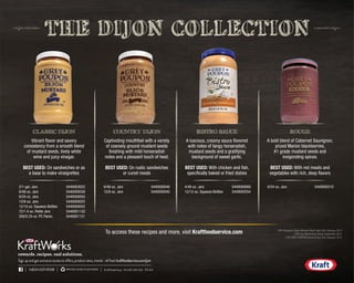 THE DIJON COLLECTION
Vibrant flavor and savory
consistency from a smooth blend
of mustard seeds, lively white
wine and juicy vinegar.
BEST USED: On sandwiches or as
a base to make vinaigrettes
A bold blend of Cabernet Sauvignon,
prized Marion blackberries,
#1 grade mustard seeds and
invigorating spices.
BEST USED: With red meats and
vegetables with rich, deep flavors
A luscious, creamy sauce flavored
with notes of tangy horseradish,
mustard seeds and a gratifying
background of sweet garlic.
BEST USED: With chicken and fish,
specifically baked or fried dishes
Captivating mouthfeel with a variety
of coarsely ground mustard seeds
finishing with mild horseradish
notes and a pleasant touch of heat.
BEST USED: On rustic sandwiches
or cured meats
©2015KraftFoods F14-000-000-000 TFG5/15
Sign up and get exclusive access to offers, product news, trends—all free! kraftfoodservice.com/join
1•800•537•9338 PRINTEDONRECYCLEDPAPER ©2015KraftFoods F14-000-000-000 TFG5/15
Sign up and get exclusive access to offers, product news, trends—all free! kraftfoodservice.com/join
1•800•537•9338 PRINTEDONRECYCLEDPAPER
To access these recipes and more, visit Kraftfoodservice.com
CLASSIC DIJON ROUGEBISTRO SAUCECOUNTRY DIJON
2/1-gal. Jars	 5440003022
6/48-oz. Jars	 5440000038
6/24-oz. Jars	 5440000055
12/8-oz. Jars	 5440000025
12/10-oz. Squeeze Bottles	 5440000052
72/1.4-oz. Petite Jars	 5440001132
200/0.25-oz. PC Packs	 5440001131
6/48-oz. Jars	 5440000046
12/8-oz. Jars	 5440000040
4/48-oz. Jars	 5440000068
12/12-oz. Squeeze Bottles	 5440000254
6/24-oz. Jars	 5440000310
1 NFP Research, Dijon Mustard Blind Taste Test, February 2014
2 IRI,Van Westendorp Study, September 2013
3 IRI, GREY POUPON Virtual Dining Test, February 2015
 