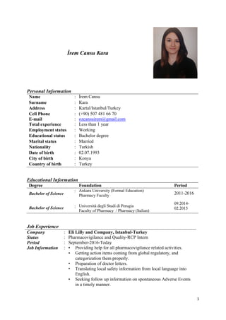 1
İrem Cansu Kara
Personal Information
Name : İrem Cansu
Surname : Kara
Address : Kartal/Istanbul/Turkey
Cell Phone
E-mail
:
:
(+90) 507 481 66 70
ozcansuirem@gmail.com
Total experience : Less than 1 year
Employment status : Working
Educational status : Bachelor degree
Marital status : Married
Nationality : Turkish
Date of birth : 02.07.1993
City of birth : Konya
Country of birth : Turkey
Educational Information
Degree Foundation Period
Bachelor of Science
Bachelor of Science
:
:
Ankara University (Formal Education)
Pharmacy Faculty
Università degli Studi di Perugia
Faculty of Pharmacy / Pharmacy (Italian)
2011-2016
09.2014-
02.2015
Job Experience
Company : Eli Lilly and Company, Istanbul-Turkey
Status : Pharmacovigilance and Quality-RCP Intern
Period
Job Information
:
:
September-2016-Today
• Providing help for all pharmacovigilance related activities.
• Getting action items coming from global regulatory, and
categorization them properly.
• Preparation of doctor letters.
• Translating local safety information from local language into
English.
• Seeking follow up information on spontaneous Adverse Events
in a timely manner.
 