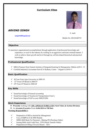 Curriculum Vitae
ARVIND SINGH
E. mail-
asingh151089@gmail.com
Mobile No. 08126240735
____________________________________________________________________________________
_
Objective
To maximize organizational accomplishment through application of professional knowledge and
experience, to excel in the industry by working in an aggressive and team oriented manner. I
wish to achieve faster growth and level through my self-developed theoretical and practical
knowledge.
Professional Qualification
 MBA (Finance) from Eastern Institute of Integrated learning In Management, Sikkim in2011- 13
 Certified Industrial Accountant form ICA Kolkata, Center – Aligarh in 2010-11
Basic Qualification
 B.Com From Agra University in 2009-10
 12th
From UP Board in 2006-07
 10th
From UP Board in 2004-05
Key Skills
 Sound knowledge of General accounting
 Sound knowledge of Taxation & Transportation Form’s
 Sound knowledge of SAP as user (MM,FI,SD)
Work Experience
 Presently working with APL APOLLO TUBES LTD ( Steel Tubes & Section Division)
 As Accounts Executive From 16.06.2014 to Till Date
Working Responsibility’s
 Preparation of MIS as desired by Management
 Uses of SAP for FI & MM Module
 MIRO (Bill Book For Payment) , Making PO (Purchase Order)
 Issuing Debit And Credit Note , STO (Stock Transfer Order)
 Preparation & filling of Excise Return – ER-1
 