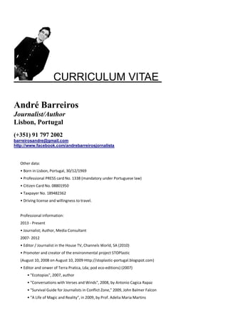 CURRICULUM VITAE
André Barreiros
Journalist/Author
Lisbon, Portugal
(+351) 91 797 2002
barreirosandre@gmail.com
http://www.facebook.com/andrebarreirosjornalista
Other data:
• Born in Lisbon, Portugal, 30/12/1969
• Professional PRESS card No. 1338 (mandatory under Portuguese law)
• Citizen Card No. 08801950
• Taxpayer No. 189482362
• Driving license and willingness to travel.
Professional information:
2013 - Present
• Journalist; Author, Media Consultant
2007- 2012
• Editor / Journalist in the House TV, Channels World, SA (2010)
• Promoter and creator of the environmental project STOPlastic
(August 10, 2008 on August 10, 2009 Http://stoplastic-portugal.blogspot.com)
• Editor and onwer of Terra Pratica, Lda; pod eco-editions) (2007)
• "Ecotopias", 2007, author
• "Conversations with Verses and Winds", 2008, by Antonio Cagica Rapaz
• "Survival Guide for Journalists in Conflict Zone," 2009, John Balmer Falcon
• "A Life of Magic and Reality", in 2009, by Prof. Adelia Maria Martins
 