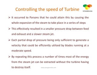 Controlling the speed of Turbine
It occurred to Parsons that he could attain this by causing the
whole expansion of the steam to take place in a series of steps
This effectively resulted in a smaller pressure drop between feed
and exhaust and a slower steam jet.
Each partial drop of pressure being only sufficient to generate a
velocity that could be efficiently utilized by blades running at a
moderate speed.
By repeating this process a number of times most of the energy
from the steam jet can be extracted without the turbine having
to destroy itself. www.synergemindia.com
 