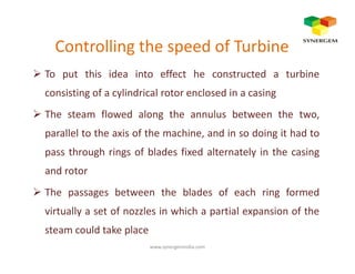 Controlling the speed of Turbine
To put this idea into effect he constructed a turbine
consisting of a cylindrical rotor enclosed in a casing
The steam flowed along the annulus between the two,
parallel to the axis of the machine, and in so doing it had toparallel to the axis of the machine, and in so doing it had to
pass through rings of blades fixed alternately in the casing
and rotor
The passages between the blades of each ring formed
virtually a set of nozzles in which a partial expansion of the
steam could take place
www.synergemindia.com
 