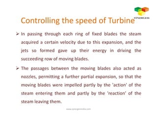 Controlling the speed of Turbine
In passing through each ring of fixed blades the steam
acquired a certain velocity due to this expansion, and the
jets so formed gave up their energy in driving the
succeeding row of moving blades.succeeding row of moving blades.
The passages between the moving blades also acted as
nozzles, permitting a further partial expansion, so that the
moving blades were impelled partly by the 'action' of the
steam entering them and partly by the 'reaction' of the
steam leaving them.
www.synergemindia.com
 