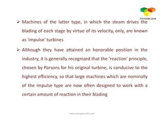 Machines of the latter type, in which the steam drives the
blading of each stage by virtue of its velocity, only, are known
as 'impulse' turbines
Although they have attained an honorable position in the
industry, it is generally recognized that the 'reaction' principle,
chosen by Parsons for his original turbine, is conducive to the
highest efficiency, so that large machines which are nominally
of the impulse type are now often designed to work with a
certain amount of reaction in their blading
www.synergemindia.com
 