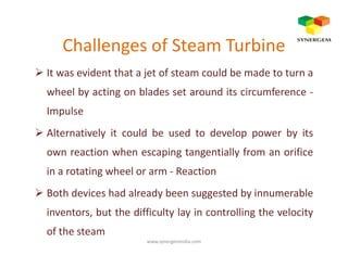 Challenges of Steam Turbine
It was evident that a jet of steam could be made to turn a
wheel by acting on blades set around its circumference -
Impulse
Alternatively it could be used to develop power by itsAlternatively it could be used to develop power by its
own reaction when escaping tangentially from an orifice
in a rotating wheel or arm - Reaction
Both devices had already been suggested by innumerable
inventors, but the difficulty lay in controlling the velocity
of the steam
www.synergemindia.com
 