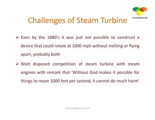 Challenges of Steam Turbine
Even by the 1880's it was just not possible to construct a
device that could rotate at 1000 mph without melting or flying
apart, probably both
Watt disposed competition of steam turbine with steam
engines with remark that 'Without God makes it possible for
things to move 1000 feet per second, it cannot do much harm'
www.synergemindia.com
 