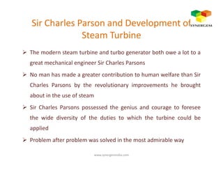 Sir Charles Parson and Development of
Steam Turbine
The modern steam turbine and turbo generator both owe a lot to a
great mechanical engineer Sir Charles Parsons
No man has made a greater contribution to human welfare than Sir
Charles Parsons by the revolutionary improvements he broughtCharles Parsons by the revolutionary improvements he brought
about in the use of steam
Sir Charles Parsons possessed the genius and courage to foresee
the wide diversity of the duties to which the turbine could be
applied
Problem after problem was solved in the most admirable way
www.synergemindia.com
 