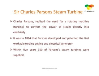 Sir Charles Parsons Steam Turbine
Charles Parsons, realized the need for a rotating machine
(turbine) to convert the power of steam directly into
electricity
It was in 1884 that Parsons developed and patented the firstIt was in 1884 that Parsons developed and patented the first
workable turbine engine and electrical generator
Within five years 350 of Parsons’s steam turbines were
supplied.
www.synergemindia.com
 