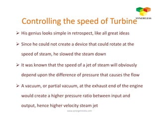 Controlling the speed of Turbine
His genius looks simple in retrospect, like all great ideas
Since he could not create a device that could rotate at the
speed of steam, he slowed the steam down
It was known that the speed of a jet of steam will obviously
depend upon the difference of pressure that causes the flow
A vacuum, or partial vacuum, at the exhaust end of the engine
would create a higher pressure ratio between input and
output, hence higher velocity steam jet
www.synergemindia.com
 