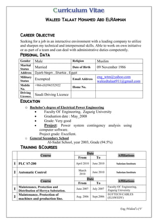 Eng /Waleed’s CV


Seeking for a job in an interactive environment with a leading company to utilize
and sharpen my technical and interpersonal skills. Able to work on own initiative
or as part of a team and can deal with administrative duties competently.

Gender Male Religion Muslim
Marital
Status
Married Date of Birth 09 November 1986
Address Dyarb Negm , Sharkia , Egypt
Military
Status
Exempted Email Address
eng_wtm@yahoo.com
waleedtalaat911@gmail.com
Mobile
No.
+966-(0)596552922
Home No.
Driving
Licence.
Saudi Driving Licence

o Bachelor's degree of Electrical Power Engineering
 Faculty Of Engineering, Zagazig University
 Graduation date : May_2008
 Grade: Very good
 Project: Power system contingency analysis using
computer software.
Project grade: Excellent.
o General Secondary School
Al-Sadat School, year 2003, Grade (94.5%)

Course
Date
Affiliations
From To
1 PLC S7-200 April 2010 June 2010 Salesian Institute
2 Automatic Control
March
2010
June 2010 Salesian Institute
Course
Date
Affiliations
From To
1
Maintenance, Protection and
Distribution of Herrya Substation.
June 2007 July 2007
Faculty Of Engineering,
Zagazig University
2
Maintenance, Protection of
machines and production line.
Aug. 2006 Sept.2006
EGYTECH CABLES
(ELSWEDY)
 