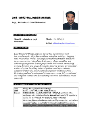 CONTACT INFORMATION
Skype ID : salahudin al ghazi
muhammed
Mobile: +965-98762548
E-Mail: salahudin.alghazi@gmail.com
CAREER DIGEST
Lead Structural Design Engineer having had experience on multi
functional complex, High Rise residence and office buildings, shopping
mall, retail areas, Precast Buildings and Prefabricated Steel Structures
metro construction , oil and gas fields, power plants, providing and
controlling design work to meet project/team deliverables. Developing
working drawings and tender documents, Ensuring designs are compliant
with local codes, Providing technical guidance and supervision to
designers/drafters and junior architects/engineers in office and site ,
Reviewing produced drawings and documents to ensure fully coordinated
and compliant submissions, Coordinating with local authorities to obtain
approvals.
PROFESSIONAL EXPERIENCE OF 13 YEARS
June
2013-
Present
Design Manager (Structural Design)
ENKA /ANGT/MUAMIR DESIGN/AENG
LIBREVILLE –GABON, MUSCAT –OMAN, DAMMAM-KSA
Acting as a technical authority, Consultant on civil & structural
issues for the Project, for example, reply to formal
Deviation/Concession Requests issued by contractors and where
necessary act as coordinator in resolution of technical issues.
Project: African Union Conference Centre at City of Democracy,
CIVIL STRUCTURAL DESIGN ENGINEER
Engr. Salahudin Al Ghazi Muhammed
 