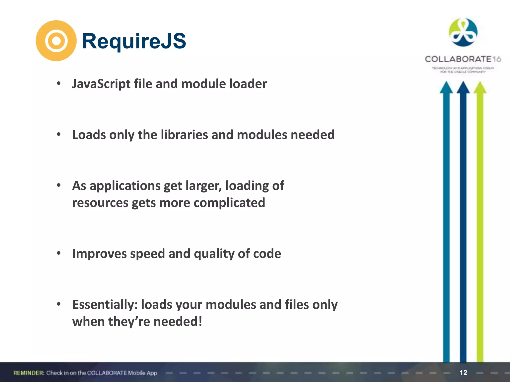 RequireJS
12
• JavaScript file and module loader
• Loads only the libraries and modules needed
• As applications get larger, loading of
resources gets more complicated
• Improves speed and quality of code
• Essentially: loads your modules and files only
when they’re needed!
 
