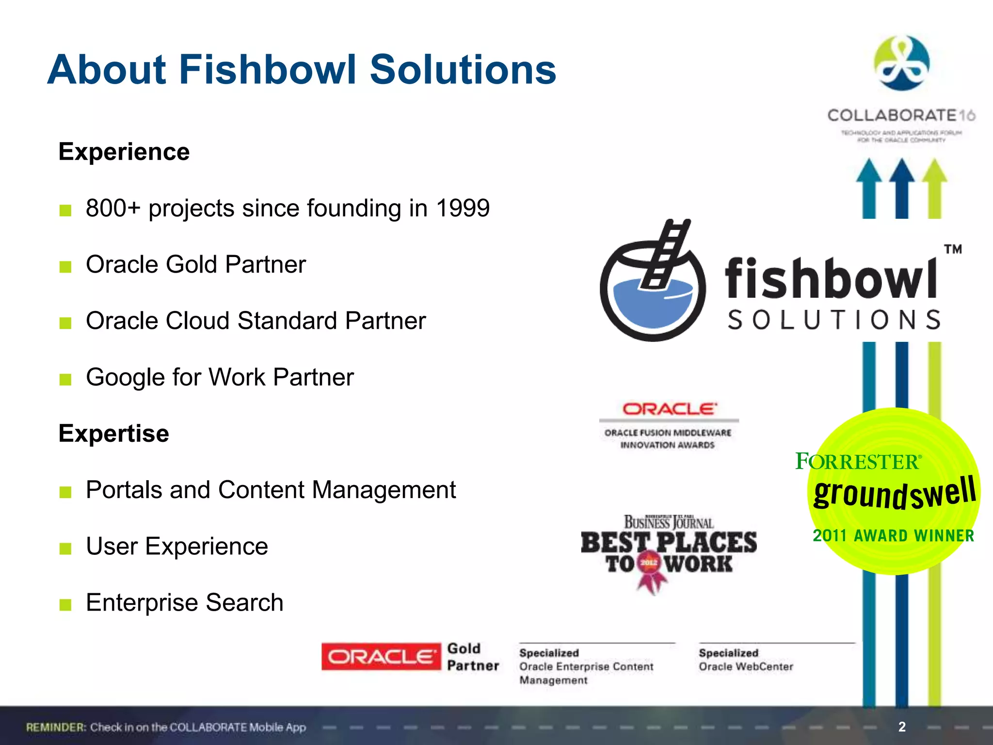 2
About Fishbowl Solutions
Experience
■ 800+ projects since founding in 1999
■ Oracle Gold Partner
■ Oracle Cloud Standard Partner
■ Google for Work Partner
Expertise
■ Portals and Content Management
■ User Experience
■ Enterprise Search
 