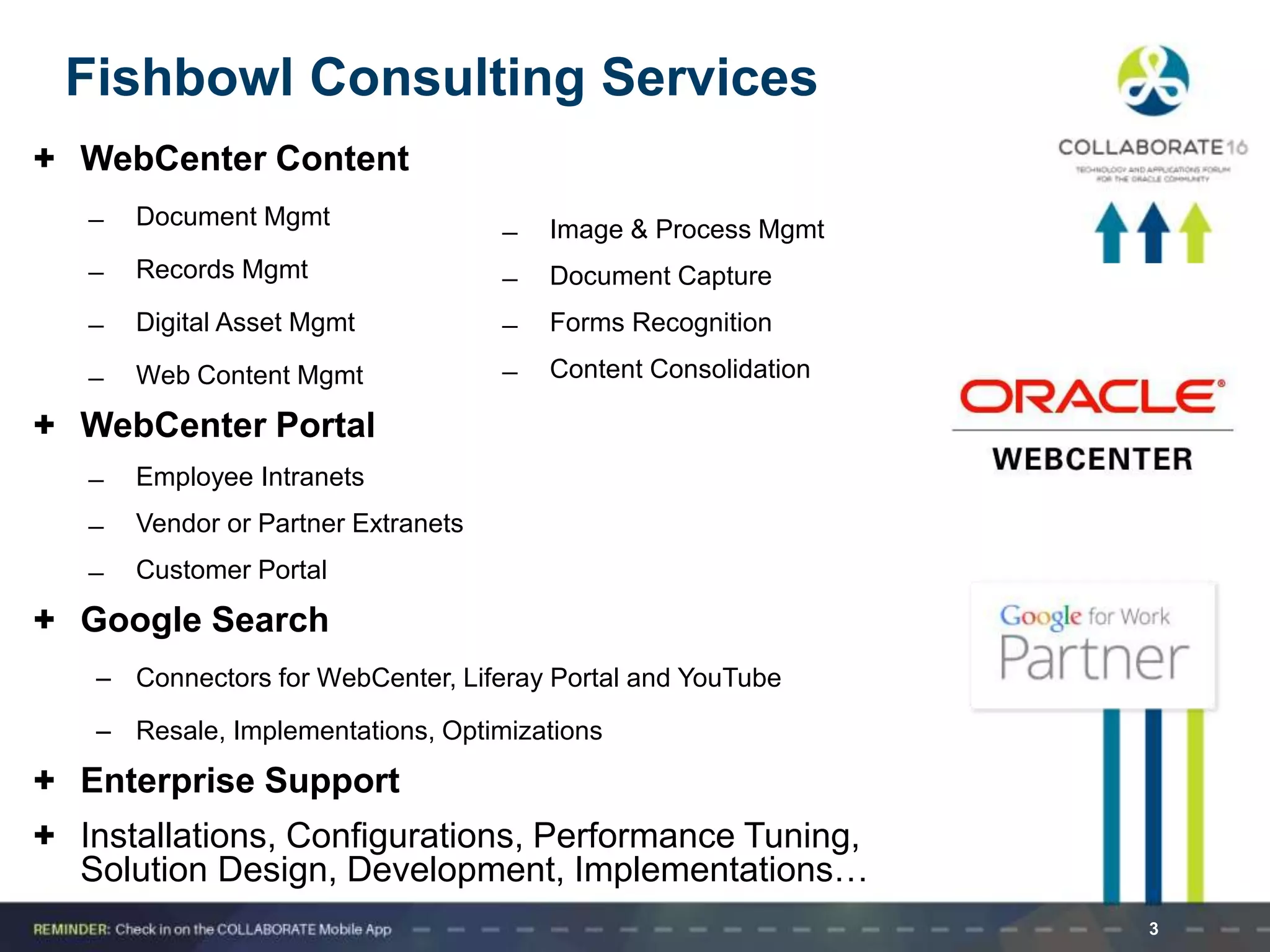 3
Fishbowl Consulting Services
+ WebCenter Content
̶ Document Mgmt
̶ Records Mgmt
̶ Digital Asset Mgmt
̶ Web Content Mgmt
+ WebCenter Portal
̶ Employee Intranets
̶ Vendor or Partner Extranets
̶ Customer Portal
+ Google Search
– Connectors for WebCenter, Liferay Portal and YouTube
– Resale, Implementations, Optimizations
+ Enterprise Support
+ Installations, Configurations, Performance Tuning,
Solution Design, Development, Implementations…
̶ Image & Process Mgmt
̶ Document Capture
̶ Forms Recognition
̶ Content Consolidation
 