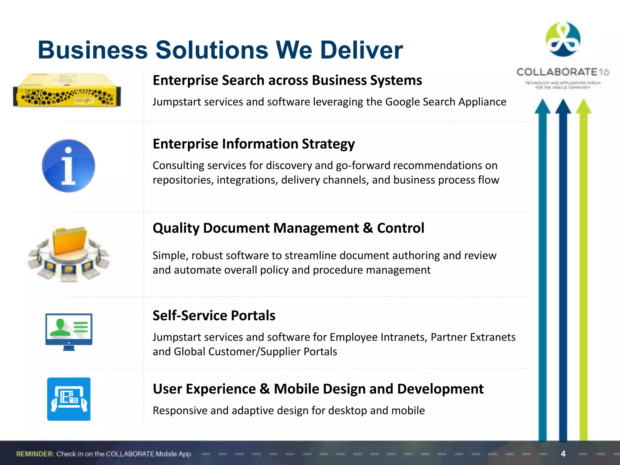 4
Business Solutions We Deliver
Enterprise Search across Business Systems
Jumpstart services and software leveraging the Google Search Appliance
Enterprise Information Strategy
Consulting services for discovery and go-forward recommendations on
repositories, integrations, delivery channels, and business process flow
Quality Document Management & Control
Simple, robust software to streamline document authoring and review
and automate overall policy and procedure management
Self-Service Portals
Jumpstart services and software for Employee Intranets, Partner Extranets
and Global Customer/Supplier Portals
User Experience & Mobile Design and Development
Responsive and adaptive design for desktop and mobile
 