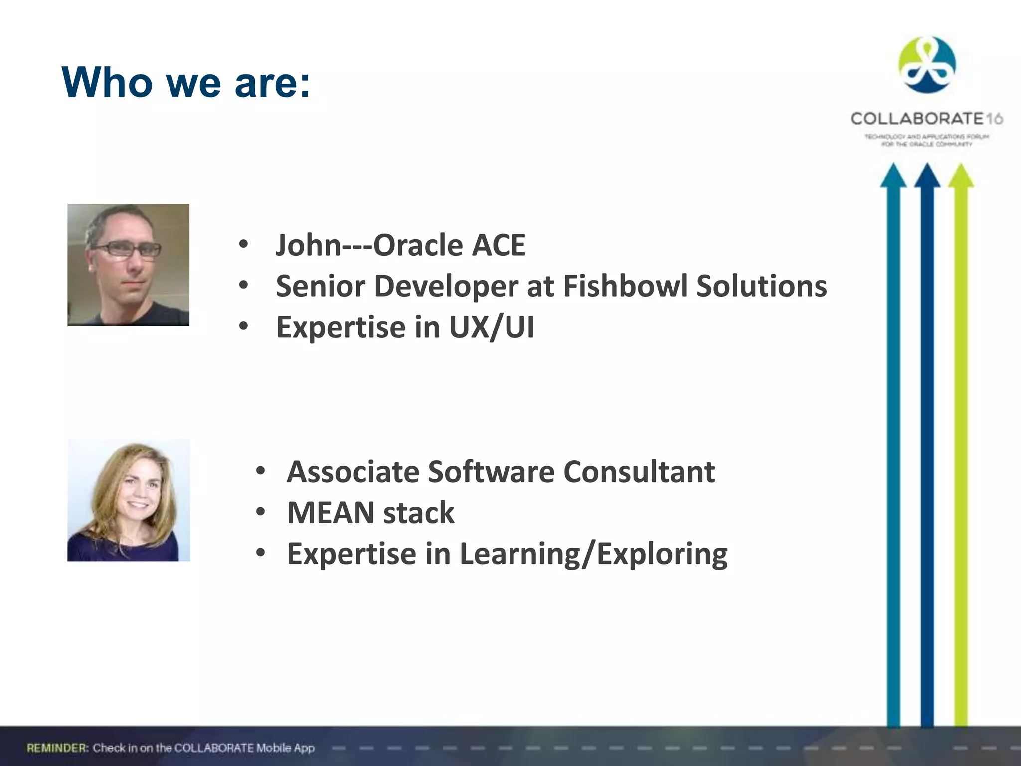 Who we are:
• John---Oracle ACE
• Senior Developer at Fishbowl Solutions
• Expertise in UX/UI
• Associate Software Consultant
• MEAN stack
• Expertise in Learning/Exploring
 