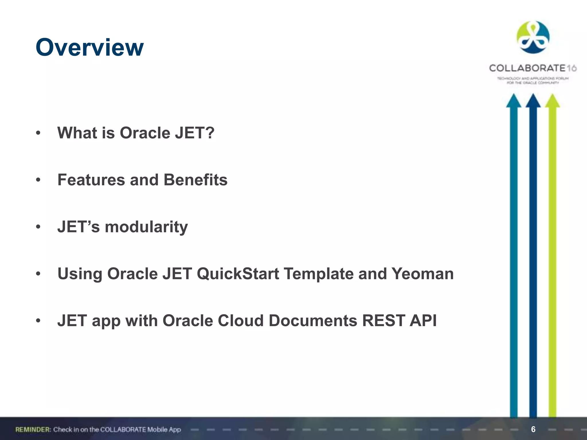 Overview
• What is Oracle JET?
• Features and Benefits
• JET’s modularity
• Using Oracle JET QuickStart Template and Yeoman
• JET app with Oracle Cloud Documents REST API
6
 