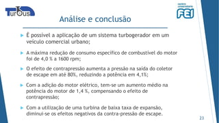 Análise e conclusão
23
 O efeito de contrapressão aumenta a pressão na saída do coletor
de escape em até 80%, reduzindo a potência em 4,1%;
 É possível a aplicação de um sistema turbogerador em um
veículo comercial urbano;
 Com a utilização de uma turbina de baixa taxa de expansão,
diminui-se os efeitos negativos da contra-pressão de escape.
 A máxima redução de consumo específico de combustível do motor
foi de 4,0 % a 1600 rpm;
 Com a adição do motor elétrico, tem-se um aumento médio na
potência do motor de 1,4 %, compensando o efeito de
contrapressão;
 
