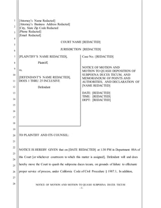 1
2
3
4
5
6
7
8
9
10
11
12
13
14
15
16
17
18
19
20
21
22
23
24
25
26
27
28 NOTICE OF MOTION AND MOTION TO QUASH SUBPOENA DUCES TECUM
- 1-
[Attorney’s Name Redacted]
[Attorney’s Business Address Redacted]
[City, State Zip Code Redacted
[Phone Redacted]
[Email Redacted]
COURT NAME [REDACTED]
JURISDICTION [REDACTED]
[PLAINTIFF’S NAME REDACTED],
Plaintiff,
vs.
[DEFENDANT’S NAME REDACTED],
DOES 1 THRU 25 INCLUSIVE
Defendant
Case No.: [REDACTED]
NOTICE OF MOTION AND
MOTION TO QUASH DEPOSITION OF
SUBPOENA DUCES TECUM, AND
MEMORANDUM OF POINTS AND
AUTHORITIES, AND DECLARATION OF
[NAME REDACTED]
DATE: [REDACTED]
TIME: [REDACTED]
DEPT: [REDACTED]
TO PLAINTIFF AND ITS COUNSEL:
NOTICE IS HEREBY GIVEN that on [DATE REDACTED] at 1:30 PM in Department 00A of
this Court [or whichever courtroom to which this matter is assigned], Defendant will and does
hereby move the Court to quash the subpoena duces tecum, on grounds of failure to effectuate
proper service of process, under California Code of Civil Procedure § 1987.1, In addition,
 