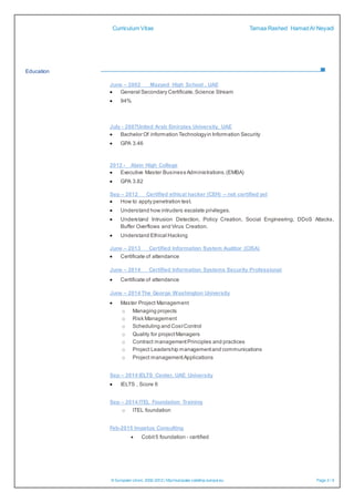 Curriculum Vitae Tamaa Rashed HamadAl Neyadi
© European Union, 2002-2012| http://europass.cedefop.europa.eu Page 3 / 6
Education
June – 2002 Mazyed High School , UAE
 General Secondary Certificate,Science Stream
 94%
July - 2007United Arab Emirates University, UAE
 Bachelor Of information Technologyin Information Security
 GPA 3.46
2012 - Alain High College
 Executive Master Business Administrations.(EMBA)
 GPA 3.82
Sep – 2012 Certified ethical hacker (CEH) – not certified yet
 How to apply penetration test.
 Understand how intruders escalate privileges.
 Understand Intrusion Detection, Policy Creation, Social Engineering, DDoS Attacks,
Buffer Overflows and Virus Creation.
 Understand Ethical Hacking
June – 2013 Certified Information System Auditor (CISA)
 Certificate of attendance
June – 2014 Certified Information Systems Security Professional
 Certificate of attendance
June – 2014 The George Washington University
 Master Project Management
o Managing projects
o Risk Management
o Scheduling and CostControl
o Quality for projectManagers
o Contract managementPrinciples and practices
o Project Leadership managementand communications
o Project managementApplications
Sep – 2014 IELTS Center, UAE University
 IELTS , Score 6
Sep – 2014 ITEL Foundation Training
o ITEL foundation
Feb-2015 Impetus Consulting
 Cobit5 foundation - certified
 