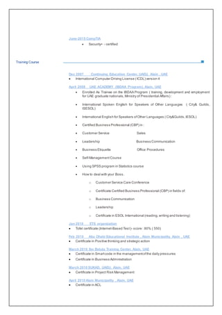 June-2015 CompTIA
 Secuirty+ - certified
Training Course
Dec 2007 Continuing Education Center, UAEU, Alain , UAE
 International Computer Driving License ( ICDL) version 4
April 2008 UAE ACADEMY (IBDAA Program), Alain, UAE
 Enrolled As Trainee on the IBDAA Program ( training, development and employment
for UAE graduate nationals,Ministry of Presidential Affairs) :
 International Spoken English for Speakers of Other Languages ( City& Guilds,
ISESOL)
 International English for Speakers ofOther Languages ( City&Guilds,IESOL)
 Certified Business Professional (CBP) in :
 Customer Service Sales
 Leadership Business Communication
 Business Etiquette Office Procedures
 Self-Management Course
 Using SPSS program in Statistics course
 How to deal with your Boss.
o Customer Service Care Conference
o Certificate Certified Business Professional (CBP) in fields of:
o Business Communication
o Leadership
o Certificate in ESOL International (reading,writing and listening)
Jan 2010 ETS organization
 Tofel certificate (Internet-Based Test)- score : 80% ( 550)
Feb 2010 Abu Dhabi Educational Institute , Alain Municipality, Alain , UAE
 Certificate in Positive thinking and strategic action
March 2010 Ibn Batuta Training Center, Alain, UAE
 Certificate in Smartcode in the managementofthe daily pressures
 Certificate in Business Administration
March 2010 SUKAD, UAEU, Alain, UAE
 Certificate in Project Risk Management
April 2010 Alain Municipality , Alain, UAE
 Certificate in ACL
 