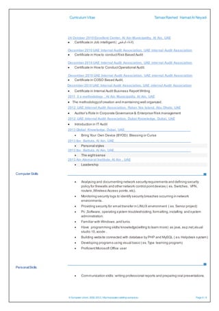 Curriculum Vitae Tamaa Rashed HamadAl Neyadi
© European Union, 2002-2012| http://europass.cedefop.europa.eu Page 5 / 6
24 October 2010 Excellent Center, Al Ain Municipality, Al Ain, UAE
 Certificate in Job intelligent ( ‫الوظيفي‬‫)الذكاء‬
December 2010 UAE Internal Audit Association, UAE internal Audit Association
 Certificate in How to conductRisk Based Audit
December 2010 UAE Internal Audit Association, UAE internal Audit Association
 Certificate in How to ConductOperational Audit.
December 2010 UAE Internal Audit Association, UAE internal Audit Association
 Certificate in COSO Based Audit.
December 2010 UAE Internal Audit Association, UAE internal Audit Association
 Certificate in Internal Audit Business ReportWriting
2011 5 s methodology , Al Ain Municipality, Al Ain, UAE
 The methodologyofcreation and maintaining well organized.
2012 UAE Internal Audit Association, Rotan Yas Island, Abu Dhabi, UAE
 Auditor’s Role in Corporate Governance & Enterprise Risk management
2012 UAE Internal Audit Association, Dubai Knowledge, Dubai, UAE
 Introduction in IT Audit
2013 Global Knowledge, Dubai, UAE___________________________________
 Bring Your Own Device (BYOD): Blessing or Curse
2013 Ibn Battuta, Al Ain, UAE_________________________________________
 Personal styles
2013 Ibn Battuta, Al Ain, UAE_________________________________________
 The eightsense
2013 Ain Alemarat Institute, Al Ain , UAE
 Leadership
Computer Skills
 Analysing and documenting network securityrequirements and defining security
policy for firewalls and other network control pointdevices ( ex. Switches, VPN,
routers ,Wireless Access points,etc).
 Monitoring security logs to identify security breaches occurring in network
environments.
 Providing security for email transfer in LINUX environment ( ex. Senior project)
 Pc ,Software, operating system troubleshooting,formatting,installing and system
administration.
 Familiar with Windows ,and lunix.
 Have programming skills/knowledge(willing to learn more) as java, asp.net,visual
studio 10,xcode .
 Building website connected with database by PHP and MySQL ( ex. Helpdesk system)
 Developing programs using visual basic ( ex. Type learning program)
 ProficientMicrosoft Office user
PersonalSkills
 Communication skills :writing professional reports and preparing oral presentations.
 
