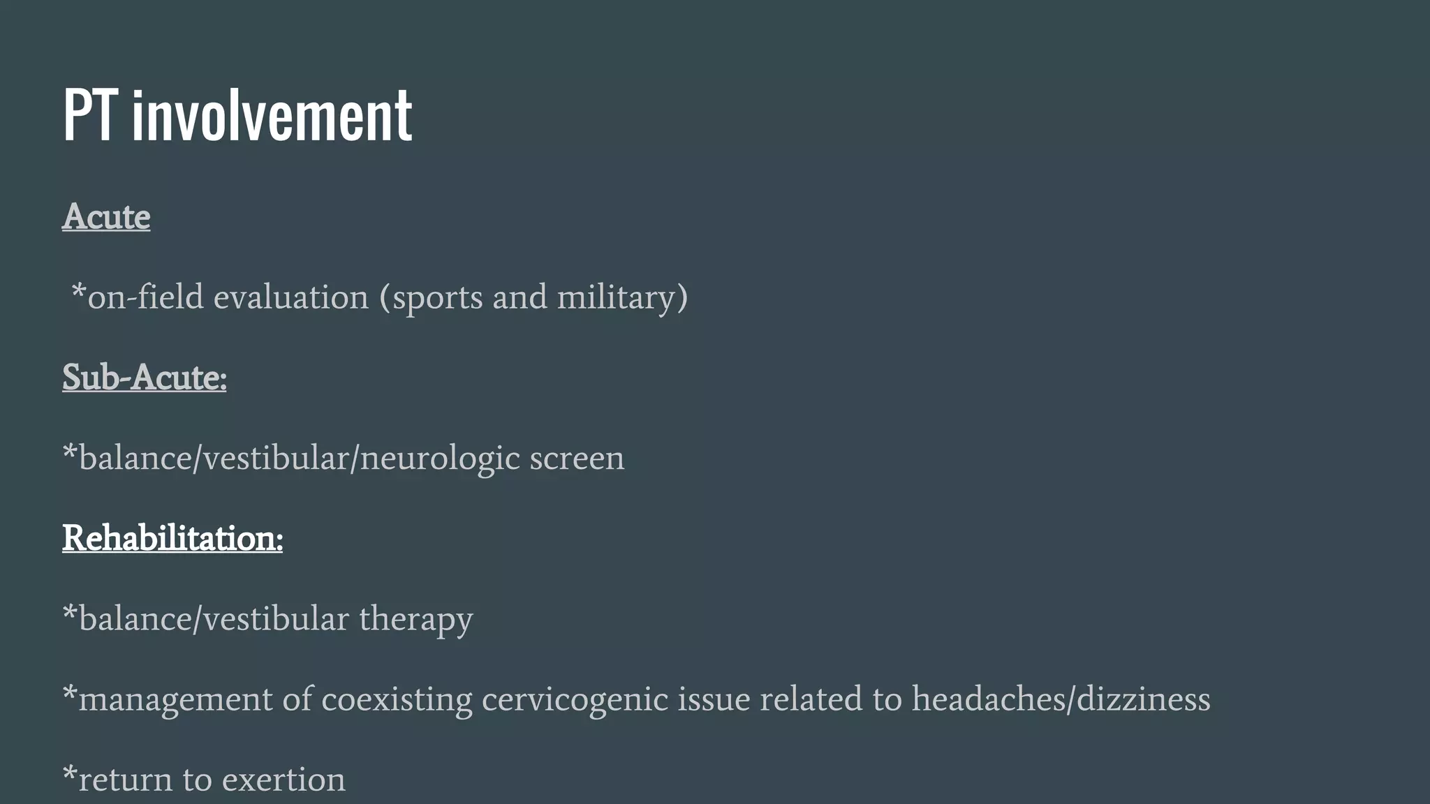 PT involvement
Acute
*on-field evaluation (sports and military)
Sub-Acute:
*balance/vestibular/neurologic screen
Rehabilitation:
*balance/vestibular therapy
*management of coexisting cervicogenic issue related to headaches/dizziness
*return to exertion
 