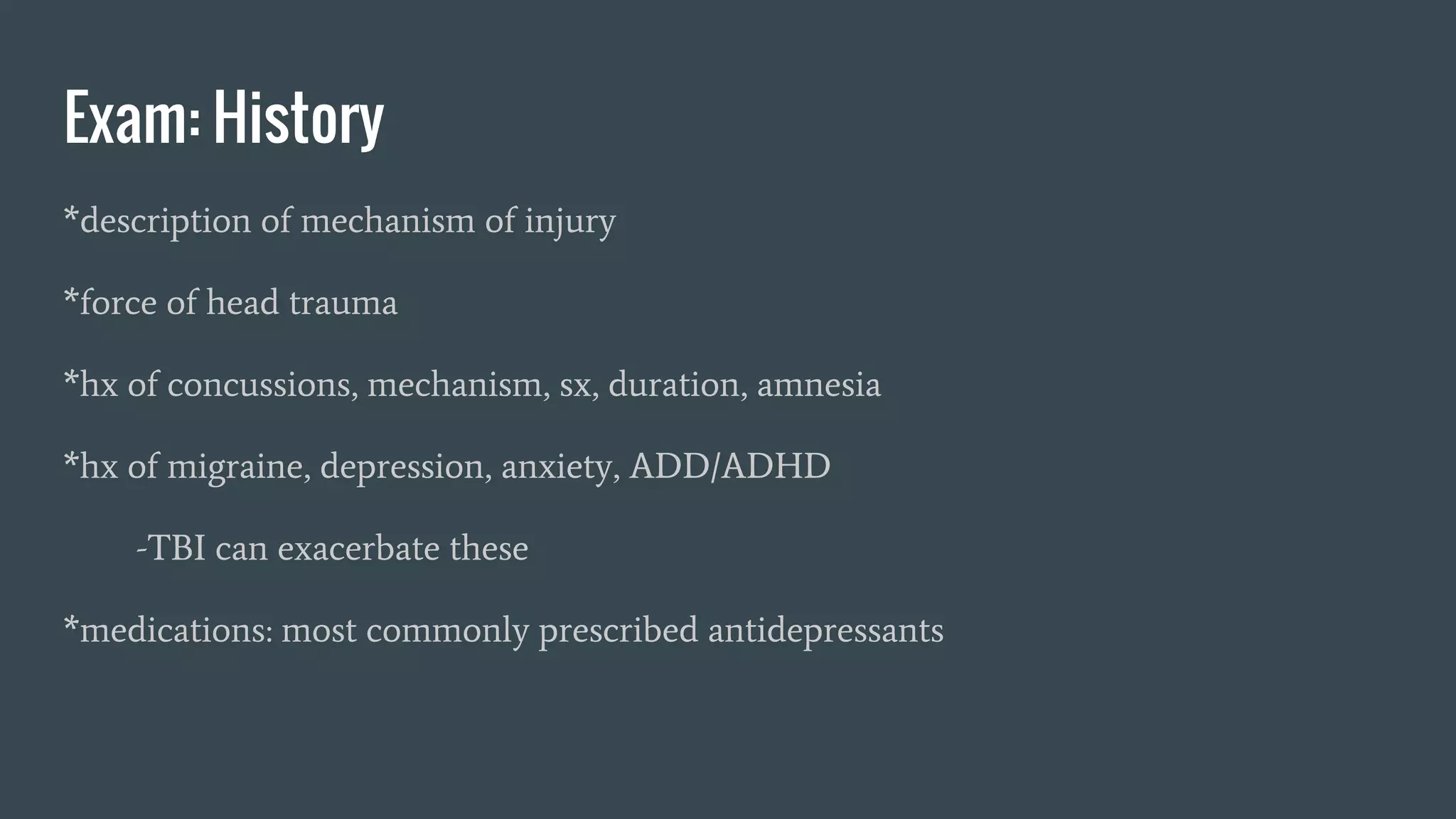 Exam: History
*description of mechanism of injury
*force of head trauma
*hx of concussions, mechanism, sx, duration, amnesia
*hx of migraine, depression, anxiety, ADD/ADHD
-TBI can exacerbate these
*medications: most commonly prescribed antidepressants
 