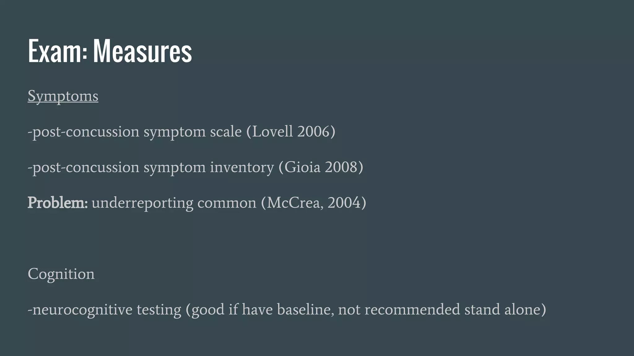 Exam: Measures
Symptoms
-post-concussion symptom scale (Lovell 2006)
-post-concussion symptom inventory (Gioia 2008)
Problem: underreporting common (McCrea, 2004)
Cognition
-neurocognitive testing (good if have baseline, not recommended stand alone)
 